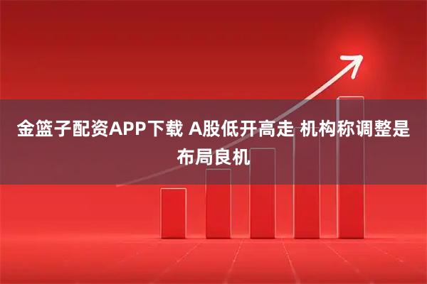 金篮子配资APP下载 A股低开高走 机构称调整是布局良机