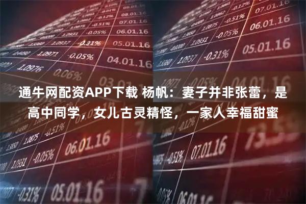 通牛网配资APP下载 杨帆:妻子并非张蕾,是高中同学,女儿古灵精怪,一家人幸福甜蜜