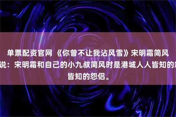 单票配资官网 《你曾不让我沾风雪》宋明霜简风时小说：宋明霜和自己的小九叔简风时是港城人人皆知的怨侣。