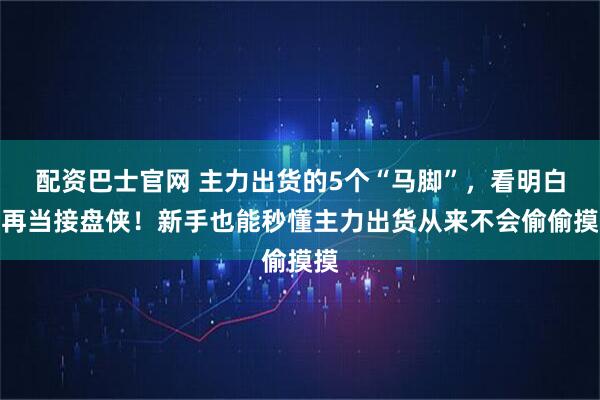 配资巴士官网 主力出货的5个“马脚”,看明白别再当接盘侠!新手也能秒懂主力出货从来不会偷偷摸摸