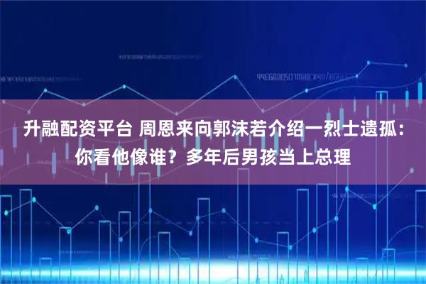 升融配资平台 周恩来向郭沫若介绍一烈士遗孤：你看他像谁？多年后男孩当上总理