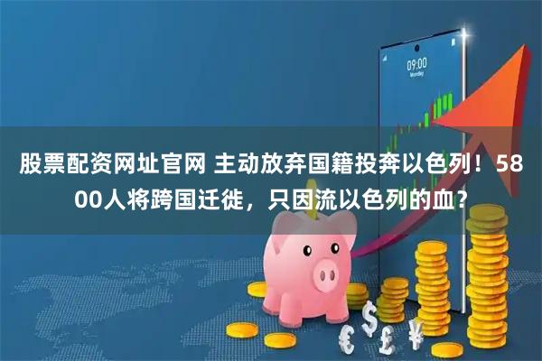 股票配资网址官网 主动放弃国籍投奔以色列！5800人将跨国迁徙，只因流以色列的血？