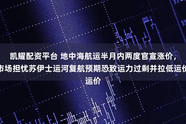 凯耀配资平台 地中海航运半月内两度官宣涨价,市场担忧苏伊士运河复航预期恐致运力过剩并拉低运价