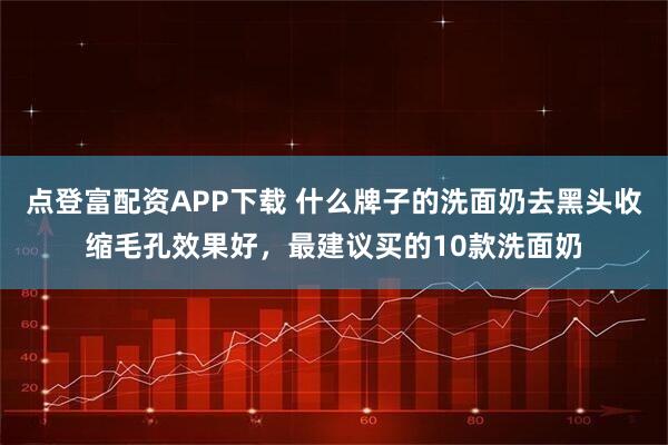 点登富配资APP下载 什么牌子的洗面奶去黑头收缩毛孔效果好，最建议买的10款洗面奶