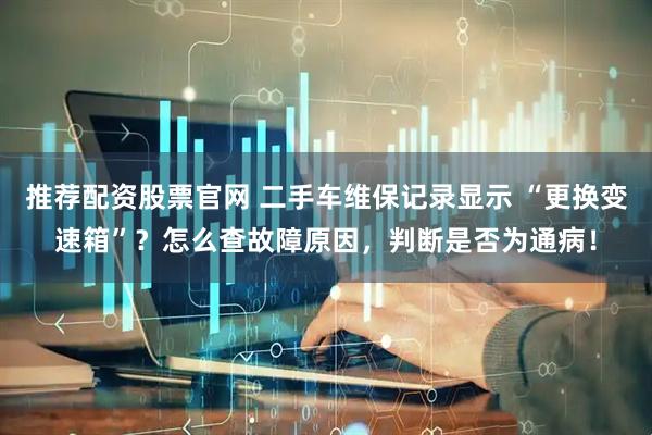 推荐配资股票官网 二手车维保记录显示 “更换变速箱”?怎么查故障原因,判断是否为通病!