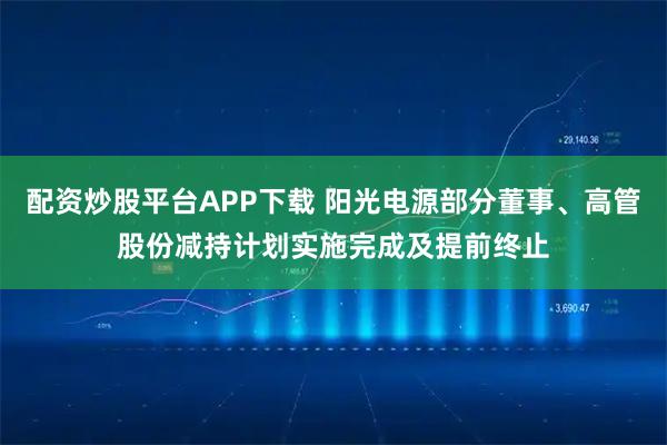 配资炒股平台APP下载 阳光电源部分董事、高管股份减持计划实施完成及提前终止