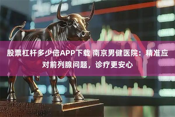 股票杠杆多少倍APP下载 南京男健医院：精准应对前列腺问题，诊疗更安心