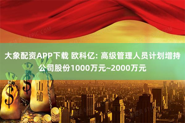 大象配资APP下载 欧科亿: 高级管理人员计划增持公司股份1000万元~2000万元
