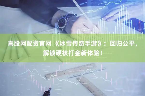 喜股网配资官网 《冰雪传奇手游》：回归公平，解锁硬核打金新体验！