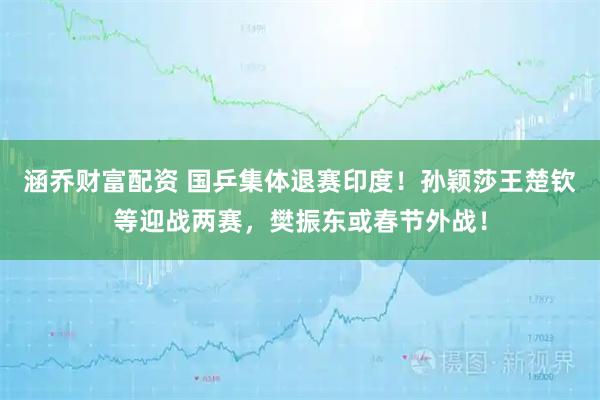 涵乔财富配资 国乒集体退赛印度！孙颖莎王楚钦等迎战两赛，樊振东或春节外战！