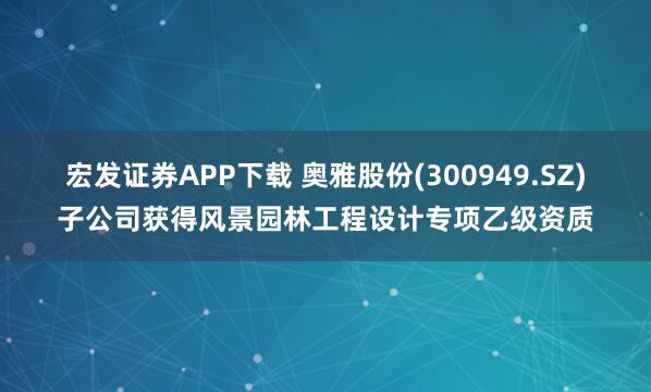 宏发证券APP下载 奥雅股份(300949.SZ)子公司获得风景园林工程设计专项乙级资质