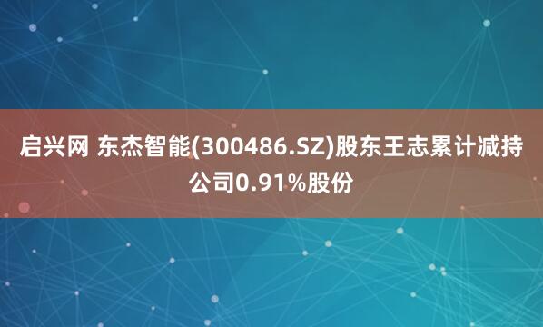 启兴网 东杰智能(300486.SZ)股东王志累计减持公司0.91%股份