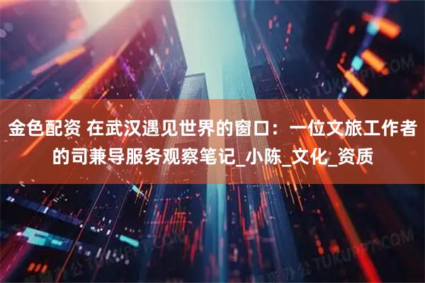 金色配资 在武汉遇见世界的窗口：一位文旅工作者的司兼导服务观察笔记_小陈_文化_资质