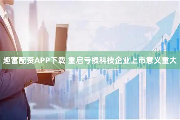 趣富配资APP下载 重启亏损科技企业上市意义重大