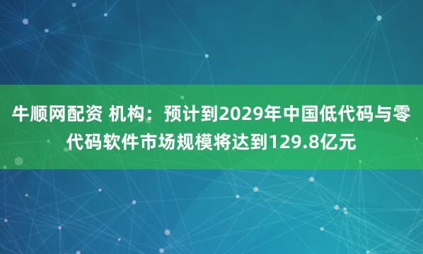 牛顺网配资 机构：预计到2029年中国低代码与零代码软件市场规模将达到129.8亿元