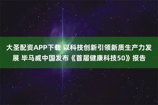 大圣配资APP下载 以科技创新引领新质生产力发展 毕马威中国发布《首届健康科技50》报告