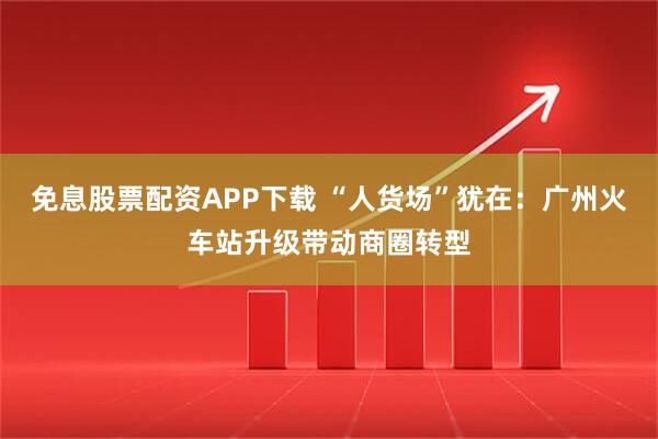 免息股票配资APP下载 “人货场”犹在：广州火车站升级带动商圈转型
