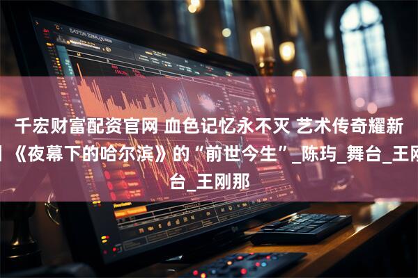 千宏财富配资官网 血色记忆永不灭 艺术传奇耀新章丨《夜幕下的哈尔滨》的“前世今生”_陈玙_舞台_王刚那