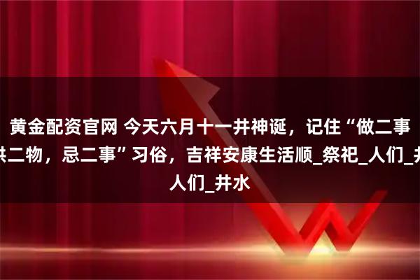 黄金配资官网 今天六月十一井神诞，记住“做二事，供二物，忌二事”习俗，吉祥安康生活顺_祭祀_人们_井水