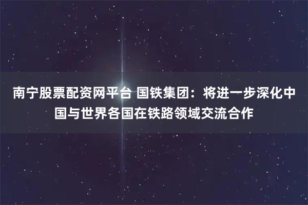 南宁股票配资网平台 国铁集团：将进一步深化中国与世界各国在铁路领域交流合作