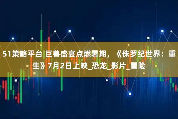 51策略平台 巨兽盛宴点燃暑期，《侏罗纪世界：重生》7月2日上映_恐龙_影片_冒险