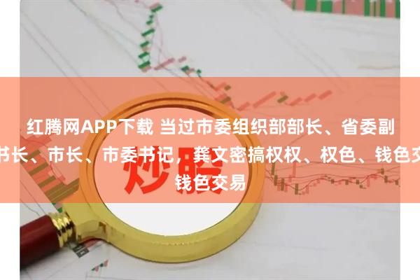 红腾网APP下载 当过市委组织部部长、省委副秘书长、市长、市委书记，龚文密搞权权、权色、钱色交易