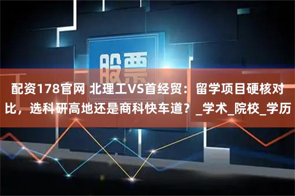 配资178官网 北理工VS首经贸：留学项目硬核对比，选科研高地还是商科快车道？_学术_院校_学历
