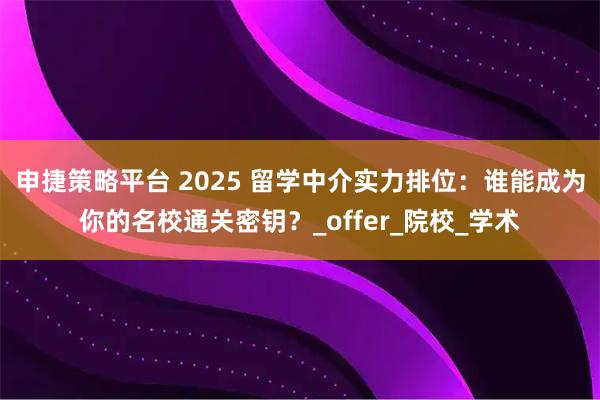 申捷策略平台 2025 留学中介实力排位：谁能成为你的名校通关密钥？_offer_院校_学术
