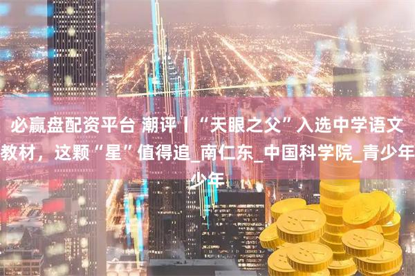 必赢盘配资平台 潮评丨“天眼之父”入选中学语文教材，这颗“星”值得追_南仁东_中国科学院_青少年