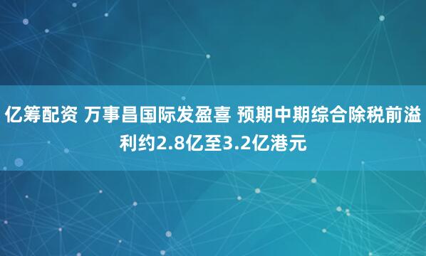 亿筹配资 万事昌国际发盈喜 预期中期综合除税前溢利约2.8亿至3.2亿港元