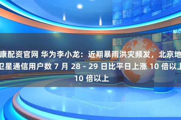 信康配资官网 华为李小龙：近期暴雨洪灾频发，北京地区卫星通信用户数 7 月 28 - 29 日比平日上涨 10 倍以上