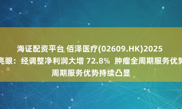 海证配资平台 佰泽医疗(02609.HK)2025 中期业绩亮眼：经调整净利润大增 72.8%  肿瘤全周期服务优势持续凸显