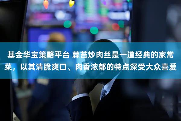 基金华宝策略平台 蒜苔炒肉丝是一道经典的家常菜，以其清脆爽口、肉香浓郁的特点深受大众喜爱