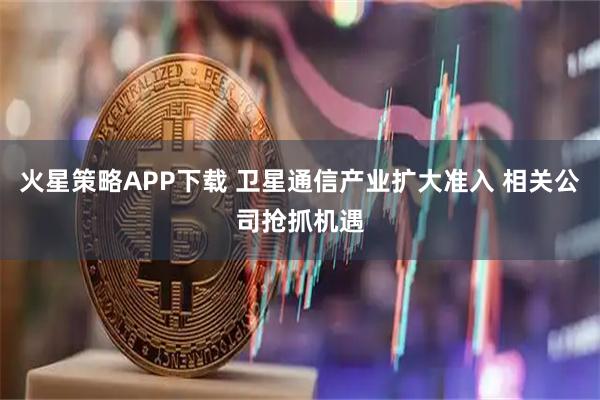 火星策略APP下载 卫星通信产业扩大准入 相关公司抢抓机遇