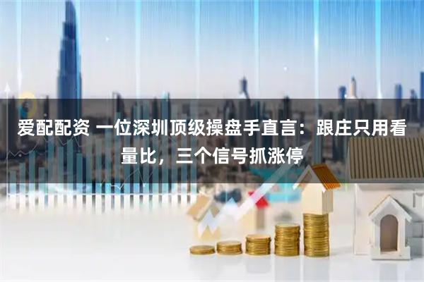 爱配配资 一位深圳顶级操盘手直言：跟庄只用看量比，三个信号抓涨停