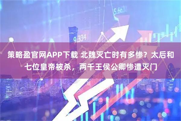 策略盈官网APP下载 北魏灭亡时有多惨？太后和七位皇帝被杀，两千王侯公卿惨遭灭门