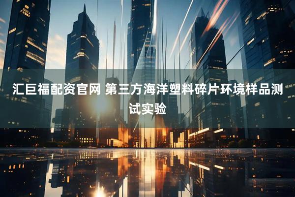 汇巨福配资官网 第三方海洋塑料碎片环境样品测试实验